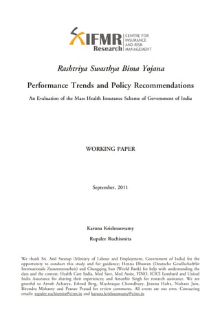 Rashtriya Swasthya Bima Yojana

   Performance Trends and Policy Recommendations
    An Evaluation of the Mass Health Insurance Scheme of Government of India




                                  WORKING PAPER




                                      September, 2011




                                   Karuna Krishnaswamy

                                    Rupalee Ruchismita


We thank Sri. Anil Swarup (Ministry of Labour and Employment, Government of India) for the
opportunity to conduct this study and for guidance; Henna Dhawan (Deutsche Gesellschaftfür
Internationale Zusammenarbeit) and Changqing Sun (World Bank) for help with understanding the
data and the context; Health Care India, Med Save, Med Assist, FINO, ICICI Lombard and United
India Assurance for sharing their experiences; and Amanbir Singh for research assistance. We are
grateful to Arnab Acharya, Erlend Berg, Mushtaque Chowdhury, Jeanna Holtz, Nishant Jain,
Birendra Mohanty and Pranav Prasad for review comments. All errors are our own. Contacting
emails: rupalee.ruchismita@cirm.in and karuna.krishnaswamy@cirm.in
 