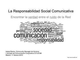 La Responsabilidad Social Comunicativa  http://www.wordle.net Encontrar la   verdad   entre el   ruido   de la Red Isabel Ramis, Community Manager de Acciona I Jornada de Comunicación Corporativa 2.0 UC3M Madrid, 11 febrero 2010 
