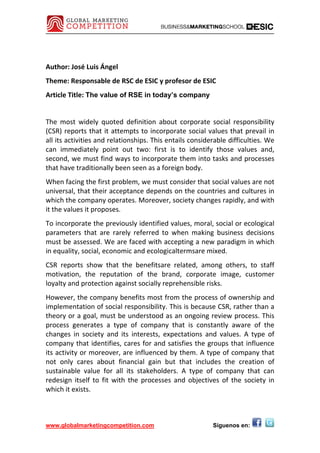Author: José Luis Ángel 
Theme: Responsable de RSC de ESIC y profesor de ESIC 
Article Title: The value of RSE in today’s company 
 

The  most  widely  quoted  definition  about  corporate  social  responsibility 
(CSR)  reports  that  it  attempts  to  incorporate  social  values  that  prevail  in 
all its activities and relationships. This entails considerable difficulties. We 
can  immediately  point  out  two:  first  is  to  identify  those  values  and, 
second, we must find ways to incorporate them into tasks and processes 
that have traditionally been seen as a foreign body. 
When facing the first problem, we must consider that social values are not 
universal, that their acceptance depends on the countries and cultures in 
which the company operates. Moreover, society changes rapidly, and with 
it the values it proposes. 
To incorporate the previously identified values, moral, social or ecological 
parameters  that  are  rarely  referred  to  when  making  business  decisions 
must be assessed. We are faced with accepting a new paradigm in which 
in equality, social, economic and ecologicaltermsare mixed. 
CSR  reports  show  that  the  benefitsare  related,  among  others,  to  staff 
motivation,  the  reputation  of  the  brand,  corporate  image,  customer 
loyalty and protection against socially reprehensible risks. 
However, the company benefits most from the process of ownership and 
implementation of social responsibility. This is because CSR, rather than a 
theory or a goal, must be understood as an ongoing review process. This 
process  generates  a  type  of  company  that  is  constantly  aware  of  the 
changes  in  society  and  its  interests,  expectations  and  values.  A  type  of 
company  that  identifies,  cares  for  and  satisfies  the  groups  that  influence 
its activity or moreover, are influenced by them. A type of company that 
not  only  cares  about  financial  gain  but  that  includes  the  creation  of 
sustainable  value  for  all  its  stakeholders.  A  type  of  company  that  can 
redesign  itself  to  fit  with  the  processes  and  objectives  of  the  society  in 
which it exists. 



www.globalmarketingcompetition.com                             Síguenos en:
 