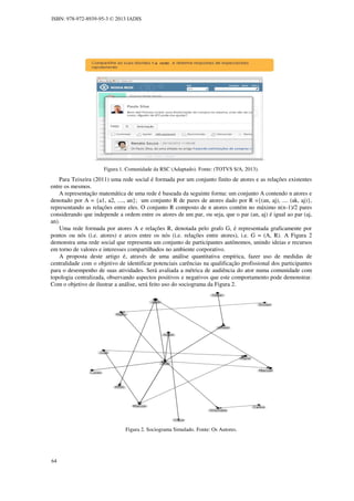 ISBN: 978-972-8939-95-3 © 2013 IADIS

Figura 1. Comunidade da RSC (Adaptado). Fonte: (TOTVS S/A, 2013).

Para Teixeira (2011) uma rede social é formada por um conjunto finito de atores e as relações existentes
entre os mesmos.
A representação matemática de uma rede é baseada da seguinte forma: um conjunto A contendo n atores e
denotado por A = {a1, a2, ...., an}; um conjunto R de pares de atores dado por R ={(an, aj), .... (ak, aj)},
representando as relações entre eles. O conjunto R composto de n atores contém no máximo n(n-1)/2 pares
considerando que independe a ordem entre os atores de um par, ou seja, que o par (an, aj) é igual ao par (aj,
an).
Uma rede formada por atores A e relações R, denotada pelo grafo G, é representada graficamente por
pontos ou nós (i.e. atores) e arcos entre os nós (i.e. relações entre atores), i.e. G = (A, R). A Figura 2
demonstra uma rede social que representa um conjunto de participantes autônomos, unindo ideias e recursos
em torno de valores e interesses compartilhados no ambiente corporativo.
A proposta deste artigo é, através de uma análise quantitativa empírica, fazer uso de medidas de
centralidade com o objetivo de identificar potenciais carências na qualificação profissional dos participantes
para o desempenho de suas atividades. Será avaliada a métrica de audiência do ator numa comunidade com
topologia centralizada, observando aspectos positivos e negativos que este comportamento pode demonstrar.
Com o objetivo de ilustrar a análise, será feito uso do sociograma da Figura 2.

Figura 2. Sociograma Simulado. Fonte: Os Autores.

64

 