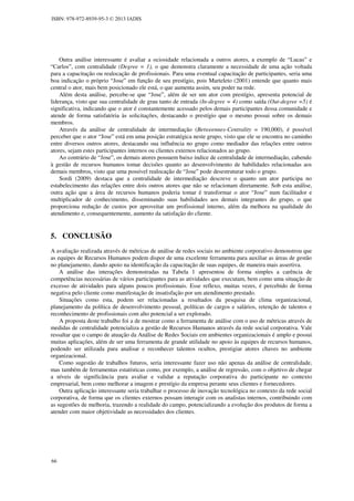 ISBN: 978-972-8939-95-3 © 2013 IADIS

Outra análise interessante é avaliar a ociosidade relacionada a outros atores, a exemplo de “Lucas” e
“Carlos”, com centralidade (Degree = 1), o que demonstra claramente a necessidade de uma ação voltada
para a capacitação ou realocação de profissionais. Para uma eventual capacitação de participantes, seria uma
boa indicação o próprio “Jose” em função de seu prestígio, pois Marteleto (2001) entende que quanto mais
central o ator, mais bem posicionado ele está, o que aumenta assim, seu poder na rede.
Além desta análise, percebe-se que “Jose”, além de ser um ator com prestígio, apresenta potencial de
liderança, visto que sua centralidade de grau tanto de entrada (In-degree = 4) como saída (Out-degree =5) é
significativa, indicando que o ator é constantemente acessado pelos demais participantes dessa comunidade e
atende de forma satisfatória às solicitações, destacando o prestígio que o mesmo possui sobre os demais
membros.
Através da análise de centralidade de intermediação (Betweennes-Centrality = 190,000), é possível
perceber que o ator “Jose” está em uma posição estratégica neste grupo, visto que ele se encontra no caminho
entre diversos outros atores, destacando sua influência no grupo como mediador das relações entre outros
atores, sejam estes participantes internos ou clientes externos relacionados ao grupo.
Ao contrário de “Jose”, os demais atores possuem baixo índice de centralidade de intermediação, cabendo
à gestão de recursos humanos tomar decisões quanto ao desenvolvimento de habilidades relacionadas aos
demais membros, visto que uma possível realocação de “Jose” pode desestruturar todo o grupo.
Sordi (2009) destaca que a centralidade de intermediação descreve o quanto um ator participa no
estabelecimento das relações entre dois outros atores que não se relacionam diretamente. Sob esta análise,
outra ação que a área de recursos humanos poderia tomar é transformar o ator “Jose” num facilitador e
multiplicador de conhecimento, disseminando suas habilidades aos demais integrantes do grupo, o que
proporciona redução de custos por aproveitar um profissional interno, além da melhora na qualidade do
atendimento e, consequentemente, aumento da satisfação do cliente.

5. CONCLUSÃO
A avaliação realizada através de métricas de análise de redes sociais no ambiente corporativo demonstrou que
as equipes de Recursos Humanos podem dispor de uma excelente ferramenta para auxiliar as áreas de gestão
no planejamento, dando apoio na identificação da capacitação de suas equipes, de maneira mais assertiva.
A análise das interações demonstradas na Tabela 1 apresentou de forma simples a carência de
competências necessárias de vários participantes para as atividades que executam, bem como uma situação de
excesso de atividades para alguns poucos profissionais. Esse reflexo, muitas vezes, é percebido de forma
negativa pelo cliente como manifestação de insatisfação por um atendimento prestado.
Situações como esta, podem ser relacionadas a resultados da pesquisa de clima organizacional,
planejamento da política de desenvolvimento pessoal, políticas de cargos e salários, retenção de talentos e
reconhecimento de profissionais com alto potencial a ser explorado.
A proposta deste trabalho foi a de mostrar como a ferramenta de análise com o uso de métricas através de
medidas de centralidade potencializa a gestão de Recursos Humanos através da rede social corporativa. Vale
ressaltar que o campo de atuação da Análise de Redes Sociais em ambientes organizacionais é amplo e possui
muitas aplicações, além de ser uma ferramenta de grande utilidade no apoio às equipes de recursos humanos,
podendo ser utilizada para analisar e reconhecer talentos ocultos, prestigiar atores chaves no ambiente
organizacional.
Como sugestão de trabalhos futuros, seria interessante fazer uso não apenas da análise de centralidade,
mas também de ferramentas estatísticas como, por exemplo, a análise de regressão, com o objetivo de chegar
a níveis de significância para avaliar e validar a reputação corporativa do participante no contexto
empresarial, bem como melhorar a imagem e prestígio da empresa perante seus clientes e fornecedores.
Outra aplicação interessante seria trabalhar o processo de inovação tecnológica no contexto da rede social
corporativa, de forma que os clientes externos possam interagir com os analistas internos, contribuindo com
as sugestões de melhoria, trazendo a realidade do campo, potencializando a evolução dos produtos de forma a
atender com maior objetividade as necessidades dos clientes.

66

 