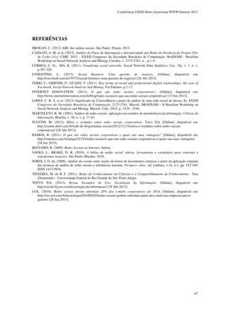 Conferência IADIS Ibero-Americana WWW/Internet 2013

REFERÊNCIAS
BROGAN, C. (2012) ABC das mídias sociais. São Paulo: Prumo, 2012.
CASNATI, A. M. et al. (2012). Análise do Fluxo de Informação e Interatividade nas Redes de Docência do Projeto Flor
de Ceibo (Uy). CSBC 2012 - XXXII Congresso da Sociedade Brasileira de Computação: BraSNAM - Brazilian
Workshop on Social Network Analysis and Mining, Curitiba, v. 2175-2761, n. , p.1-4.
CORREA, C. D.; MA, K. (2011). Visualizing social networks. Social Network Data Analytics, Usa , Ny, v. 1, n. 1,
p.307-326.
COSENTINO, L. (2013). Social Business: Uma questão de negócio, [Online], disponível em:
http://crn.itweb.com.br/39372/social-business-uma-questao-de-negocio/ [28 Abr 2013].
FERRI, F.; GRIFONI, P.; GUZZO, T. (2011). New forms of social and professional digital relationships: the case of
Facebook. Social Network Analysis And Mining, Via Palestro, p.1-17.
INTERNET INNOVATION. (2013). O que são redes sociais corporativas?, [Online], disponível em:
http://www.internetinnovation.com.br/blog/redes-sociais/o-que-sao-redes-sociais-corporativas/ [13 Jun 2013].
LOPES, C. R. S. et al. (2013) Significado de Corresidência a partir da análise de uma rede social de idosos. In: XXXIII
Congresso da Sociedade Brasileira de Computação, 2175-2761. Maceió. BRASNAM – II Brazilian Workshop on
Social Network Analysis and Mining. Maceió: Csbc, 2013. p. 1529 - 1540.
MARTELETO, R. M. (2001). Análise de redes sociais: aplicação nos estudos de transferência da informação. Ciência da
Informação, Brasília, v. 30, n. 1, p. 71-81.
PUCCINI, M. (2013). Mitos e verdades sobre redes sociais corporativas. Totvs S/A. [Online], disponível em:
http://exame.abril.com.br/rede-de-blogs/midias-sociais/2012/11/13/mitos-e-verdades-sobre-redes-sociaiscorporativas/ [28 Abr 2013].
RAMOS, R. (2011). O que são redes sociais corporativas e quais são suas vantagens? [Online], disponível em:
http://imasters.com.br/artigo/21183/redes-sociais/o-que-sao-redes-sociais-corporativas-e-quais-sao-suas-vantagens/
[28 Jun 2013].
RECUERO, R. (2009). Redes Sociais na Internet. Sulina.
SAFKO, L.; BRAKE, D. K. (2010). A bíblia da mídia social: táticas, ferramentas e estratégias para construir e
transformar negócios. São Paulo: Blucher, 2010.
SORDI, J. O. de, (2009). Análise da coesão entre seções de textos de documentos extensos a partir da aplicação conjunta
das técnicas de análise de redes sociais e referências internas. Perspect. ciênc. inf. [online], v.14, n.1, pp. 152-169.
ISSN 1413-9936.
TEIXEIRA, M. do R. F. (2011). Redes de Conhecimento em Ciências e o Compartilhamento de Conhecimento. Tese
(Doutorado) - Universidade Federal do Rio Grande do Sul, Porto Alegre.
TOTVS S/A. (2013). Byyou. Exemplos de Uso: Tecnologia da Informação, [Online], disponível em:
http://social.byyou.com/tecnologia-da-informacao/ [28 Abr 2013].
UOL. (2010). Redes sociais devem substituir 20% dos e-mails corporativos até 2014, [Online], disponível em:
http://cio.uol.com.br/tecnologia/2010/02/03/redes-sociais-podem-substituir-parte-do-e-mail-nas-empresas-prevegartner/ [28 Jun 2013].

67

 