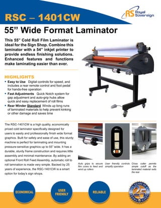 RSC – 1401CW
55” Wide Format Laminator
This 55” Cold Roll Film Laminator is
ideal for the Sign Shop. Combine this
laminator with a 54” inkjet printer to
provide endless finishing solutions.
Enhanced features and functions
make laminating easier than ever.


HIGHLIGHTS
•	 Easy to Use Digital controls for speed, and
	 includes a rear remote control and foot pedal
	 for hands-free operation
•	 Fast Adjustments Quick Notch system for
	 gap adjustment and auto-grip hubs allow
	 quick and easy replacement of roll films
•	 Rear Winder Standard	 Winds up long runs
	 of laminated materials to help prevent kinking
	 or other damage and saves time


The RSC-1401CW is a high quality, economically
priced cold laminator specifically designed for
users to easily and professionally finish wide format
graphics. Built for safety and ease of use, this sturdy
machine is perfect for laminating and mounting
pressure-sensitive graphics up to 55” wide. It has a
durable, sturdy frame construction and requires little
assembly and minimal maintenance. By adding an
optional Front Roll Feed Assembly, automatic roll to
                                                          Auto grips to secure User friendly controls Cross cutter permits
roll lamination is made very simple. Backed by 25
                                                          film cores to feed and simplify operation   simple cutoff as the
years of experience, the RSC-1401CW is a smart            wind up rollers                             laminated material exits
                                                                                                      the rear
option for today’s sign shops.




        ECONOMICAL                        USER                        RELIABLE
                                        FRIENDLY
 