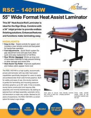 RSC – 1401HW
55” Wide Format Heat Assist Laminator
This 55” Heat Assist Roll Laminator is
ideal for the Sign Shop. Combine with
a 54” inkjet printer to provide endless
finishing solutions. Enhanced features
and functions make laminating easy.

HIGHLIGHTS
•	 Easy to Use Digital controls for speed, and
	 includes a rear remote control and foot pedal
	 for hands-free operation
•	 Fast Adjustments Quick Notch system for 		
	 gap adjustment and auto-grip hubs allow
	 quick and easy replacement of roll films
•	 Rear Winder Standard	 Winds up long runs
	 of laminated materials to help prevent kinking
	 or other damage and saves time
•	 Heat Assist Top Roller Improves application
	 and makes colors appear more vivid

The RSC-1401HW is a high quality, economically
priced cold laminator with top roller heat assist
capabilities specifically designed for users to easily
and professionally finish wide format graphics. Built
for safety and ease of use, this sturdy machine
is perfect for laminating and mounting pressure-
sensitive graphics up to 55” wide. It has a durable,
sturdy frame construction and requires little
assembly and minimal maintenance. By adding an
optional front roll feed assembly, automatic roll to     Auto grips to secure User friendly controls Cross cutter permits
roll lamination is made very simple. Backed by 25        film cores to feed and simplify operation   simple cutoff as the
                                                         wind up rollers                             laminated material exits
years of experience, the RSC-1401HW is a smart                                                       the rear
option for today’s sign shops.




                                USER                               HEAT ASSIST
        ECONOMICAL                                RELIABLE
                              FRIENDLY                             TOP ROLLER
 