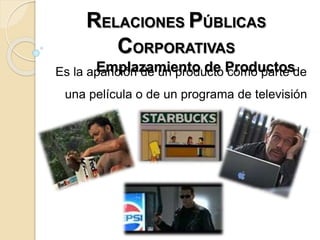 RELACIONES PÚBLICAS
CORPORATIVAS
Emplazamiento de ProductosEs la aparición de un producto como parte de
una película o de un programa de televisión
 