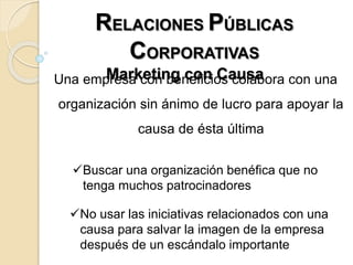 RELACIONES PÚBLICAS
CORPORATIVAS
Marketing con CausaUna empresa con beneficios colabora con una
organización sin ánimo de lucro para apoyar la
causa de ésta última
Buscar una organización benéfica que no
tenga muchos patrocinadores
No usar las iniciativas relacionados con una
causa para salvar la imagen de la empresa
después de un escándalo importante
 