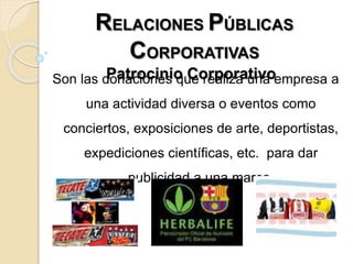 RELACIONES PÚBLICAS
CORPORATIVAS
Patrocinio CorporativoSon las donaciones que realiza una empresa a
una actividad diversa o eventos como
conciertos, exposiciones de arte, deportistas,
expediciones científicas, etc. para dar
publicidad a una marca.
 