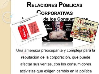 RELACIONES PÚBLICAS
CORPORATIVAS
Activismo de los Consumidores
Una amenaza preocupante y compleja para la
reputación de la corporación, que puede
afectar sus ventas, con los consumidores
activistas que exigen cambio en la política
 