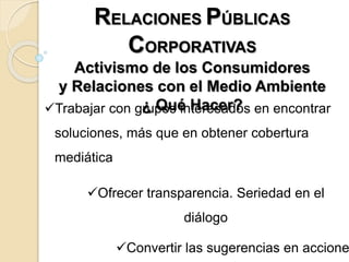 RELACIONES PÚBLICAS
CORPORATIVAS
Activismo de los Consumidores
y Relaciones con el Medio Ambiente
¿ Qué Hacer?Trabajar con grupos interesados en encontrar
soluciones, más que en obtener cobertura
mediática
Ofrecer transparencia. Seriedad en el
diálogo
Convertir las sugerencias en accione
 