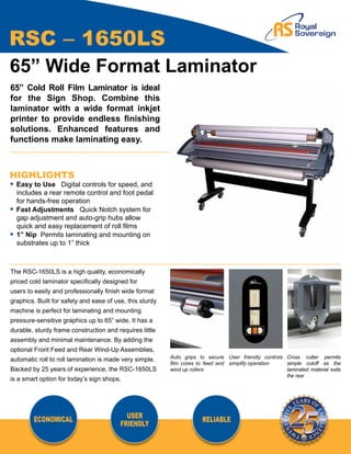 RSC – 1650LS
65” Wide Format Laminator
65” Cold Roll Film Laminator is ideal
for the Sign Shop. Combine this
laminator with a wide format inkjet
printer to provide endless finishing
solutions. Enhanced features and
functions make laminating easy.



HIGHLIGHTS
• Easy to Use Digital controls for speed, and		
	 includes a rear remote control and foot pedal		
	 for hands-free operation
• Fast Adjustments Quick Notch system for		
	 gap adjustment and auto-grip hubs allow		
	 quick and easy replacement of roll films
• 1” Nip Permits laminating and mounting on		
	 substrates up to 1” thick



The RSC-1650LS is a high quality, economically
priced cold laminator specifically designed for
users to easily and professionally finish wide format
graphics. Built for safety and ease of use, this sturdy
machine is perfect for laminating and mounting
pressure-sensitive graphics up to 65” wide. It has a
durable, sturdy frame construction and requires little
assembly and minimal maintenance. By adding the
optional Front Feed and Rear Wind-Up Assemblies,
                                                          Auto grips to secure User friendly controls Cross cutter permits
automatic roll to roll lamination is made very simple.
                                                          film cores to feed and simplify operation   simple cutoff as the
Backed by 25 years of experience, the RSC-1650LS          wind up rollers                             laminated material exits
                                                                                                      the rear
is a smart option for today’s sign shops.




        ECONOMICAL                         USER                       RELIABLE
                                         FRIENDLY
 