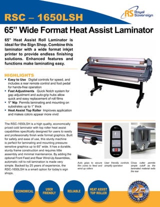 RSC – 1650LSH
65” Wide Format Heat Assist Laminator
65” Heat Assist Roll Laminator is
ideal for the Sign Shop. Combine this
laminator with a wide format inkjet
printer to provide endless finishing
solutions. Enhanced features and
functions make laminating easy.


HIGHLIGHTS
• 	Easy to Use Digital controls for speed, and		
	 includes a rear remote control and foot pedal 	
	 for hands-free operation
• 	Fast Adjustments Quick Notch system for		
	 gap adjustment and auto-grip hubs allow		
	 quick and easy replacement of roll films
• 	1” Nip Permits laminating and mounting on		
	 substrates up to 1” thick
• 	Heat Assist Top Roller Improves application 	
	 and makes colors appear more vivid


The RSC-1650LSH is a high quality, economically
priced cold laminator with top roller heat assist
capabilities specifically designed for users to easily
and professionally finish wide format graphics. Built
for safety and ease of use, this sturdy machine
is perfect for laminating and mounting pressure-
sensitive graphics up to 65” wide. It has a durable,
sturdy frame construction and requires little
assembly and minimal maintenance. By adding the
optional Front Feed and Rear Wind-Up Assemblies,
automatic roll to roll lamination is made very           Auto grips to secure User friendly controls Cross cutter permits
simple. Backed by 25 years of experience, the            film cores to feed and simplify operation   simple cutoff as the
RSC-1650LSH is a smart option for today’s sign           wind up rollers                             laminated material exits
                                                                                                     the rear
shops.




                                USER                               HEAT ASSIST
        ECONOMICAL                                RELIABLE
                              FRIENDLY                             TOP ROLLER
 