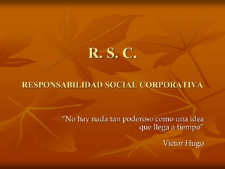 R. S. C.
RESPONSABILIDAD SOCIAL CORPORATIVA
“No hay nada tan poderoso como una idea
que llega a tiempo”
Víctor Hugo
 