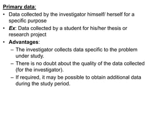 Primary data:
• Data collected by the investigator himself/ herself for a
specific purpose
• Ex: Data collected by a student for his/her thesis or
research project
• Advantages:
– The investigator collects data specific to the problem
under study.
– There is no doubt about the quality of the data collected
(for the investigator).
– If required, it may be possible to obtain additional data
during the study period.
 