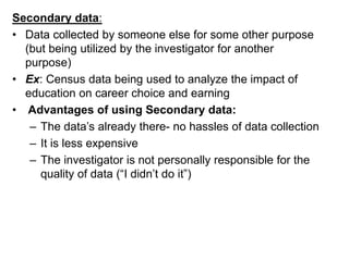 Secondary data:
• Data collected by someone else for some other purpose
(but being utilized by the investigator for another
purpose)
• Ex: Census data being used to analyze the impact of
education on career choice and earning
• Advantages of using Secondary data:
– The data’s already there- no hassles of data collection
– It is less expensive
– The investigator is not personally responsible for the
quality of data (“I didn’t do it”)
 