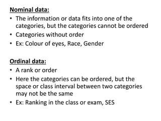 Nominal data:
• The information or data fits into one of the
categories, but the categories cannot be ordered
• Categories without order
• Ex: Colour of eyes, Race, Gender
Ordinal data:
• A rank or order
• Here the categories can be ordered, but the
space or class interval between two categories
may not be the same
• Ex: Ranking in the class or exam, SES
 