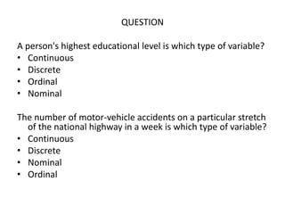 QUESTION
A person's highest educational level is which type of variable?
• Continuous
• Discrete
• Ordinal
• Nominal
The number of motor-vehicle accidents on a particular stretch
of the national highway in a week is which type of variable?
• Continuous
• Discrete
• Nominal
• Ordinal
 