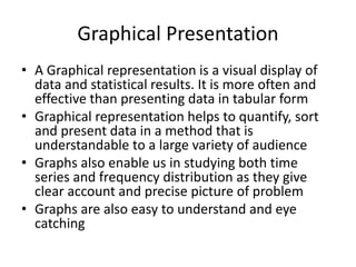 Graphical Presentation
• A Graphical representation is a visual display of
data and statistical results. It is more often and
effective than presenting data in tabular form
• Graphical representation helps to quantify, sort
and present data in a method that is
understandable to a large variety of audience
• Graphs also enable us in studying both time
series and frequency distribution as they give
clear account and precise picture of problem
• Graphs are also easy to understand and eye
catching
 