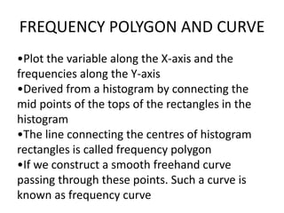 FREQUENCY POLYGON AND CURVE
•Plot the variable along the X-axis and the
frequencies along the Y-axis
•Derived from a histogram by connecting the
mid points of the tops of the rectangles in the
histogram
•The line connecting the centres of histogram
rectangles is called frequency polygon
•If we construct a smooth freehand curve
passing through these points. Such a curve is
known as frequency curve
 