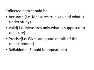 Collected data should be
• Accurate (i.e. Measures true value of what is
under study)
• Valid( i.e. Measures only what is supposed to
measure)
• Precise(i.e. Gives adequate details of the
measurement)
• Reliable(i.e. Should be repeatable)
 