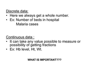 Discrete data:
• Here we always get a whole number.
• Ex: Number of beds in hospital
Malaria cases
Continuous data :
• It can take any value possible to measure or
possibility of getting fractions
• Ex: Hb level, Ht, Wt.
WHAT IS IMPORTANT???
 