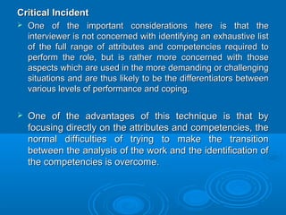 CCrriittiiccaall IInncciiddeenntt 
 OOnnee ooff tthhee iimmppoorrttaanntt ccoonnssiiddeerraattiioonnss hheerree iiss tthhaatt tthhee 
iinntteerrvviieewweerr iiss nnoott ccoonncceerrnneedd wwiitthh iiddeennttiiffyyiinngg aann eexxhhaauussttiivvee lliisstt 
ooff tthhee ffuullll rraannggee ooff aattttrriibbuutteess aanndd ccoommppeetteenncciieess rreeqquuiirreedd ttoo 
ppeerrffoorrmm tthhee rroollee,, bbuutt iiss rraatthheerr mmoorree ccoonncceerrnneedd wwiitthh tthhoossee 
aassppeeccttss wwhhiicchh aarree uusseedd iinn tthhee mmoorree ddeemmaannddiinngg oorr cchhaalllleennggiinngg 
ssiittuuaattiioonnss aanndd aarree tthhuuss lliikkeellyy ttoo bbee tthhee ddiiffffeerreennttiiaattoorrss bbeettwweeeenn 
vvaarriioouuss lleevveellss ooff ppeerrffoorrmmaannccee aanndd ccooppiinngg.. 
 OOnnee ooff tthhee aaddvvaannttaaggeess ooff tthhiiss tteecchhnniiqquuee iiss tthhaatt bbyy 
ffooccuussiinngg ddiirreeccttllyy oonn tthhee aattttrriibbuutteess aanndd ccoommppeetteenncciieess,, tthhee 
nnoorrmmaall ddiiffffiiccuullttiieess ooff ttrryyiinngg ttoo mmaakkee tthhee ttrraannssiittiioonn 
bbeettwweeeenn tthhee aannaallyyssiiss ooff tthhee wwoorrkk aanndd tthhee iiddeennttiiffiiccaattiioonn ooff 
tthhee ccoommppeetteenncciieess iiss oovveerrccoommee.. 
 