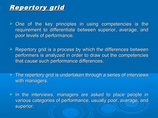 RReeppeerrttoorryy ggrriidd 
 OOnnee ooff tthhee kkeeyy pprriinncciipplleess iinn uussiinngg ccoommppeetteenncciieess iiss tthhee 
rreeqquuiirreemmeenntt ttoo ddiiffffeerreennttiiaattee bbeettwweeeenn ssuuppeerriioorr,, aavveerraaggee,, aanndd 
ppoooorr lleevveellss ooff ppeerrffoorrmmaannccee.. 
 RReeppeerrttoorryy ggrriidd iiss aa pprroocceessss bbyy wwhhiicchh tthhee ddiiffffeerreenncceess bbeettwweeeenn 
ppeerrffoorrmmeerrss iiss aannaallyyzzeedd iinn oorrddeerr ttoo ddrraaww oouutt tthhee ccoommppeetteenncciieess 
tthhaatt ccaauussee ssuucchh ppeerrffoorrmmaannccee ddiiffffeerreenncceess.. 
 TThhee rreeppeerrttoorryy ggrriidd iiss uunnddeerrttaakkeenn tthhrroouugghh aa sseerriieess ooff iinntteerrvviieewwss 
wwiitthh mmaannaaggeerrss.. 
 IInn tthhee iinntteerrvviieewwss,, mmaannaaggeerrss aarree aasskkeedd ttoo ppllaaccee ppeeooppllee iinn 
vvaarriioouuss ccaatteeggoorriieess ooff ppeerrffoorrmmaannccee,, uussuuaallllyy ppoooorr,, aavveerraaggee,, aanndd 
ssuuppeerriioorr.. 
 
