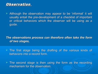 OObbsseerrvvaattiioonn 
 AAlltthhoouugghh tthhee oobbsseerrvvaattiioonn mmaayy aappppeeaarr ttoo bbee ‘‘iinnffoorrmmaall’’ iitt wwiillll 
uussuuaallllyy eennttaaiill tthhee pprree--ddeevveellooppmmeenntt ooff aa cchheecckklliisstt ooff iimmppoorrttaanntt 
oorr ccrriittiiccaall bbeehhaavviioorrss wwhhiicchh tthhee oobbsseerrvveerr wwiillll bbee uussiinngg aass aa 
gguuiiddee.. 
TThhee oobbsseerrvvaattiioonnss pprroocceessss ccaann tthheerreeffoorree oofftteenn ttaakkee tthhee ffoorrmm 
ooff ttwwoo ssttaaggeess,, 
 TThhee ffiirrsstt ssttaaggee bbeeiinngg tthhee ddrraaffttiinngg ooff tthhee vvaarriioouuss kkiinnddss ooff 
bbeehhaavviioorrss iinnttoo aa rreeccoorrdd ffoorrmm.. 
 TThhee sseeccoonndd ssttaaggee iiss tthheenn uussiinngg tthhee ffoorrmm aass tthhee rreeccoorrddiinngg 
mmeecchhaanniissmm ffoorr tthhee oobbsseerrvvaattiioonn.. 
 