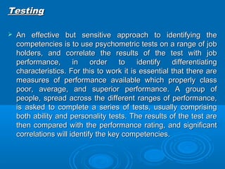 TTeessttiinngg 
 AAnn eeffffeeccttiivvee bbuutt sseennssiittiivvee aapppprrooaacchh ttoo iiddeennttiiffyyiinngg tthhee 
ccoommppeetteenncciieess iiss ttoo uussee ppssyycchhoommeettrriicc tteessttss oonn aa rraannggee ooff jjoobb 
hhoollddeerrss,, aanndd ccoorrrreellaattee tthhee rreessuullttss ooff tthhee tteesstt wwiitthh jjoobb 
ppeerrffoorrmmaannccee,, iinn oorrddeerr ttoo iiddeennttiiffyy ddiiffffeerreennttiiaattiinngg 
cchhaarraacctteerriissttiiccss.. FFoorr tthhiiss ttoo wwoorrkk iitt iiss eesssseennttiiaall tthhaatt tthheerree aarree 
mmeeaassuurreess ooff ppeerrffoorrmmaannccee aavvaaiillaabbllee wwhhiicchh pprrooppeerrllyy ccllaassss 
ppoooorr,, aavveerraaggee,, aanndd ssuuppeerriioorr ppeerrffoorrmmaannccee.. AA ggrroouupp ooff 
ppeeooppllee,, sspprreeaadd aaccrroossss tthhee ddiiffffeerreenntt rraannggeess ooff ppeerrffoorrmmaannccee,, 
iiss aasskkeedd ttoo ccoommpplleettee aa sseerriieess ooff tteessttss,, uussuuaallllyy ccoommpprriissiinngg 
bbootthh aabbiilliittyy aanndd ppeerrssoonnaalliittyy tteessttss.. TThhee rreessuullttss ooff tthhee tteesstt aarree 
tthheenn ccoommppaarreedd wwiitthh tthhee ppeerrffoorrmmaannccee rraattiinngg,, aanndd ssiiggnniiffiiccaanntt 
ccoorrrreellaattiioonnss wwiillll iiddeennttiiffyy tthhee kkeeyy ccoommppeetteenncciieess.. 
 