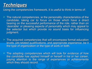 TTeecchhnniiqquueess 
UUssiinngg tthhee ccoommppeetteenncciieess ffrraammeewwoorrkk,, iitt iiss uusseeffuull ttoo tthhiinnkk iinn tteerrmmss ooff:: 
 TThhee nnaattuurraall ccoommppeetteenncciieess,, iiee tthhee ppeerrssoonnaalliittyy cchhaarraacctteerriissttiiccss ooff tthhee 
ccaannddiiddaattee,, ttaakkiinngg ccaarr ttoo ffooccuuss oonn tthhoossee wwhhiicchh hhaavvee aa ddiirreecctt 
bbeeaarriinngg oonn tthhee ssuucccceessssffuull ppeerrffoorrmmaannccee ooff tthhee rroollee,, rraatthheerr tthhaann oonn 
‘‘ddeessiirraabbllee’’ oorr pplleeaassiinngg aassppeeccttss ooff ppeerrssoonnaalliittyy wwhhiicchh mmaayy aappppeeaall ttoo 
tthhee sseelleeccttoorr bbuutt wwhhiicchh pprroovviiddee nnoo ssoouunndd bbaassiiss ffoorr iinnfflluueenncciinngg 
jjuuddggmmeenntt.. 
 TThhee aaccqquuiirreedd ccoommppeetteenncciieess tthhaatt wwiillll eennccoommppaassss ffoorrmmaall eedduuccaattiioonn 
lleevveellss,, jjoobb--rreellaatteedd qquuaalliiffiiccaattiioonnss,, aanndd aapppprroopprriiaattee eexxppeerriieennccee,, bbee iitt 
tthhee ttyyppee ooff oorrggaanniizzaattiioonn oorr tthhee ttyyppee ooff wwoorrkk oorr bbootthh.. 
 TThhee aaddaappttiinngg ccoommppeetteenncciieess wwhhiicchh wwiillll llooookk ffoorr eevviiddeennccee ooff hhooww 
tthhee ccaannddiiddaattee hhaass aapppplliieedd hhiimmsseellff oorr hheerrsseellff iinn hhiiss oorr hheerr ccaarreeeerr,, 
ppaayyiinngg aatttteennttiioonn ttoo tthhee rraannggee ooff eexxppeerriieenncceess oorr aacchhiieevveemmeennttss 
wwhhiicchh tthheeyy sshhoouulldd rreeccoorrdd.. 
 