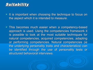 SSuuiittaabbiilliittyy 
 IItt iiss iimmppoorrttaanntt wwhheenn cchhoooossiinngg tthhee tteecchhnniiqquuee ttoo ffooccuuss oonn 
tthhee aassppeecctt wwhhiicchh iitt iiss iinntteennddeedd ttoo mmeeaassuurree.. 
 TThhiiss bbeeccoommeess mmuucchh eeaassiieerr wwhheenn aa ccoommppeetteennccyy--bbaasseedd 
aapppprrooaacchh iiss uusseedd.. UUssiinngg tthhee ccoommppeetteenncciieess ffrraammeewwoorrkk iitt 
iiss ppoossssiibbllee ttoo llooookk aatt tthhee mmoosstt ssuuiittaabbllee tteecchhnniiqquueess ffoorr 
nnaattuurraall ccoommppeetteenncciieess,, aaccqquuiirreedd ccoommppeetteenncciieess,, aaddaappttiinngg 
oorr ppeerrffoorrmmiinngg ccoommppeetteenncciieess.. NNaattuurraall ccoommppeetteenncciieess ((iiee 
tthhee uunnddeerrllyyiinngg ppeerrssoonnaalliittyy ttrraaiittss aanndd cchhaarraacctteerriissttiiccss)) ccaann 
bbee iiddeennttiiffiieedd tthhrroouugghh tthhee uussee ooff ppeerrssoonnaalliittyy tteessttss oorr 
ssttrruuccttuurreedd bbeehhaavviioorraall iinntteerrvviieewwss.. 
 