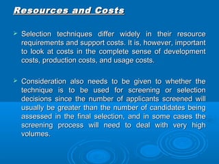RReessoouurrcceess aanndd CCoossttss 
 SSeelleeccttiioonn tteecchhnniiqquueess ddiiffffeerr wwiiddeellyy iinn tthheeiirr rreessoouurrccee 
rreeqquuiirreemmeennttss aanndd ssuuppppoorrtt ccoossttss.. IItt iiss,, hhoowweevveerr,, iimmppoorrttaanntt 
ttoo llooookk aatt ccoossttss iinn tthhee ccoommpplleettee sseennssee ooff ddeevveellooppmmeenntt 
ccoossttss,, pprroodduuccttiioonn ccoossttss,, aanndd uussaaggee ccoossttss.. 
 CCoonnssiiddeerraattiioonn aallssoo nneeeeddss ttoo bbee ggiivveenn ttoo wwhheetthheerr tthhee 
tteecchhnniiqquuee iiss ttoo bbee uusseedd ffoorr ssccrreeeenniinngg oorr sseelleeccttiioonn 
ddeecciissiioonnss ssiinnccee tthhee nnuummbbeerr ooff aapppplliiccaannttss ssccrreeeenneedd wwiillll 
uussuuaallllyy bbee ggrreeaatteerr tthhaann tthhee nnuummbbeerr ooff ccaannddiiddaatteess bbeeiinngg 
aasssseesssseedd iinn tthhee ffiinnaall sseelleeccttiioonn,, aanndd iinn ssoommee ccaasseess tthhee 
ssccrreeeenniinngg pprroocceessss wwiillll nneeeedd ttoo ddeeaall wwiitthh vveerryy hhiigghh 
vvoolluummeess.. 
 