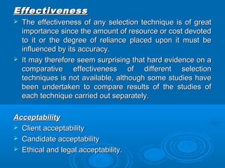 EEffffeeccttiivveenneessss 
 TThhee eeffffeeccttiivveenneessss ooff aannyy sseelleeccttiioonn tteecchhnniiqquuee iiss ooff ggrreeaatt 
iimmppoorrttaannccee ssiinnccee tthhee aammoouunntt ooff rreessoouurrccee oorr ccoosstt ddeevvootteedd 
ttoo iitt oorr tthhee ddeeggrreeee ooff rreelliiaannccee ppllaacceedd uuppoonn iitt mmuusstt bbee 
iinnfflluueenncceedd bbyy iittss aaccccuurraaccyy.. 
 IItt mmaayy tthheerreeffoorree sseeeemm ssuurrpprriissiinngg tthhaatt hhaarrdd eevviiddeennccee oonn aa 
ccoommppaarraattiivvee eeffffeeccttiivveenneessss ooff ddiiffffeerreenntt sseelleeccttiioonn 
tteecchhnniiqquueess iiss nnoott aavvaaiillaabbllee,, aalltthhoouugghh ssoommee ssttuuddiieess hhaavvee 
bbeeeenn uunnddeerrttaakkeenn ttoo ccoommppaarree rreessuullttss ooff tthhee ssttuuddiieess ooff 
eeaacchh tteecchhnniiqquuee ccaarrrriieedd oouutt sseeppaarraatteellyy.. 
AAcccceeppttaabbiilliittyy 
 CClliieenntt aacccceeppttaabbiilliittyy 
 CCaannddiiddaattee aacccceeppttaabbiilliittyy 
 EEtthhiiccaall aanndd lleeggaall aacccceeppttaabbiilliittyy.. 
 