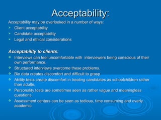 AAcccceeppttaabbiilliittyy:: 
AAcccceeppttaabbiilliittyy mmaayy bbee oovveerrllooookkeedd iinn aa nnuummbbeerr ooff wwaayyss:: 
 CClliieenntt aacccceeppttaabbiilliittyy 
 CCaannddiiddaattee aacccceeppttaabbiilliittyy 
 LLeeggaall aanndd eetthhiiccaall ccoonnssiiddeerraattiioonnss 
AAcccceeppttaabbiilliittyy ttoo cclliieennttss:: 
 IInntteerrvviieewwss ccaann ffeeeell uunnccoommffoorrttaabbllee wwiitthh iinntteerrvviieewweerrss bbeeiinngg ccoonnsscciioouuss ooff tthheeiirr 
oowwnn ppeerrffoorrmmaannccee.. 
 SSttrruuccttuurreedd iinntteerrvviieewwss oovveerrccoommee tthheessee pprroobblleemmss.. 
 BBiioo ddaattaa ccrreeaatteess ddiissccoommffoorrtt aanndd ddiiffffiiccuulltt ttoo ggrraasspp 
 AAbbiilliittyy tteessttss ccrreeaattee ddiissccoommffoorrtt iinn ttrreeaattiinngg ccaannddiiddaatteess aass sscchhoooollcchhiillddrreenn rraatthheerr 
tthhaann aadduullttss.. 
 PPeerrssoonnaalliittyy tteessttss aarree ssoommeettiimmeess sseeeenn aass rraatthheerr vvaagguuee aanndd mmeeaanniinngglleessss 
qquueessttiioonnss.. 
 AAsssseessssmmeenntt cceenntteerrss ccaann bbee sseeeenn aass tteeddiioouuss,, ttiimmee ccoonnssuummiinngg aanndd oovveerrllyy 
aaccaaddeemmiicc.. 
 