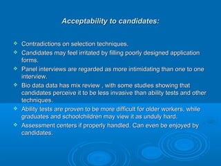 Acceptability ttoo ccaannddiiddaatteess:: 
 CCoonnttrraaddiiccttiioonnss oonn sseelleeccttiioonn tteecchhnniiqquueess.. 
 CCaannddiiddaatteess mmaayy ffeeeell iirrrriittaatteedd bbyy ffiilllliinngg ppoooorrllyy ddeessiiggnneedd aapppplliiccaattiioonn 
ffoorrmmss.. 
 PPaanneell iinntteerrvviieewwss aarree rreeggaarrddeedd aass mmoorree iinnttiimmiiddaattiinngg tthhaann oonnee ttoo oonnee 
iinntteerrvviieeww.. 
 BBiioo ddaattaa ddaattaa hhaass mmiixx rreevviieeww ,, wwiitthh ssoommee ssttuuddiieess sshhoowwiinngg tthhaatt 
ccaannddiiddaatteess ppeerrcceeiivvee iitt ttoo bbee lleessss iinnvvaassiivvee tthhaann aabbiilliittyy tteessttss aanndd ootthheerr 
tteecchhnniiqquueess.. 
 AAbbiilliittyy tteessttss aarree pprroovveenn ttoo bbee mmoorree ddiiffffiiccuulltt ffoorr oollddeerr wwoorrkkeerrss,, wwhhiillee 
ggrraadduuaatteess aanndd sscchhoooollcchhiillddrreenn mmaayy vviieeww iitt aass uunndduullyy hhaarrdd.. 
 AAsssseessssmmeenntt cceenntteerrss iiff pprrooppeerrllyy hhaannddlleedd.. CCaann eevveenn bbee eennjjooyyeedd bbyy 
ccaannddiiddaatteess.. 
 