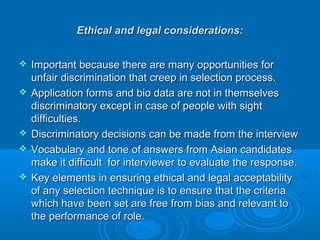 Ethical and legal ccoonnssiiddeerraattiioonnss:: 
 IImmppoorrttaanntt bbeeccaauussee tthheerree aarree mmaannyy ooppppoorrttuunniittiieess ffoorr 
uunnffaaiirr ddiissccrriimmiinnaattiioonn tthhaatt ccrreeeepp iinn sseelleeccttiioonn pprroocceessss.. 
 AApppplliiccaattiioonn ffoorrmmss aanndd bbiioo ddaattaa aarree nnoott iinn tthheemmsseellvveess 
ddiissccrriimmiinnaattoorryy eexxcceepptt iinn ccaassee ooff ppeeooppllee wwiitthh ssiigghhtt 
ddiiffffiiccuullttiieess.. 
 DDiissccrriimmiinnaattoorryy ddeecciissiioonnss ccaann bbee mmaaddee ffrroomm tthhee iinntteerrvviieeww 
 VVooccaabbuullaarryy aanndd ttoonnee ooff aannsswweerrss ffrroomm AAssiiaann ccaannddiiddaatteess 
mmaakkee iitt ddiiffffiiccuulltt ffoorr iinntteerrvviieewweerr ttoo eevvaalluuaattee tthhee rreessppoonnssee.. 
 KKeeyy eelleemmeennttss iinn eennssuurriinngg eetthhiiccaall aanndd lleeggaall aacccceeppttaabbiilliittyy 
ooff aannyy sseelleeccttiioonn tteecchhnniiqquuee iiss ttoo eennssuurree tthhaatt tthhee ccrriitteerriiaa 
wwhhiicchh hhaavvee bbeeeenn sseett aarree ffrreeee ffrroomm bbiiaass aanndd rreelleevvaanntt ttoo 
tthhee ppeerrffoorrmmaannccee ooff rroollee.. 

