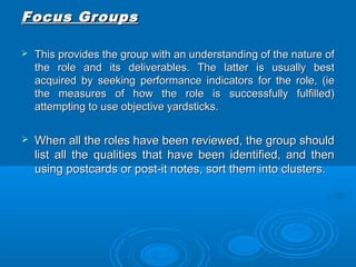 FFooccuuss GGrroouuppss 
 TThhiiss pprroovviiddeess tthhee ggrroouupp wwiitthh aann uunnddeerrssttaannddiinngg ooff tthhee nnaattuurree ooff 
tthhee rroollee aanndd iittss ddeelliivveerraabblleess.. TThhee llaatttteerr iiss uussuuaallllyy bbeesstt 
aaccqquuiirreedd bbyy sseeeekkiinngg ppeerrffoorrmmaannccee iinnddiiccaattoorrss ffoorr tthhee rroollee,, ((iiee 
tthhee mmeeaassuurreess ooff hhooww tthhee rroollee iiss ssuucccceessssffuullllyy ffuullffiilllleedd)) 
aatttteemmppttiinngg ttoo uussee oobbjjeeccttiivvee yyaarrddssttiicckkss.. 
 WWhheenn aallll tthhee rroolleess hhaavvee bbeeeenn rreevviieewweedd,, tthhee ggrroouupp sshhoouulldd 
lliisstt aallll tthhee qquuaalliittiieess tthhaatt hhaavvee bbeeeenn iiddeennttiiffiieedd,, aanndd tthheenn 
uussiinngg ppoossttccaarrddss oorr ppoosstt--iitt nnootteess,, ssoorrtt tthheemm iinnttoo cclluusstteerrss.. 
 