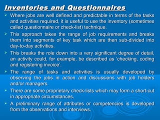 Inventories aanndd QQuueessttiioonnnnaaiirreess 
 WWhheerree jjoobbss aarree wweellll ddeeffiinneedd aanndd pprreeddiiccttaabbllee iinn tteerrmmss ooff tthhee ttaasskkss 
aanndd aaccttiivviittiieess rreeqquuiirreedd,, iitt iiss uusseeffuull ttoo uussee tthhee iinnvveennttoorryy ((ssoommeettiimmeess 
ccaalllleedd qquueessttiioonnnnaaiirree oorr cchheecckk--lliisstt)) tteecchhnniiqquuee.. 
 TThhiiss aapppprrooaacchh ttaakkeess tthhee rraannggee ooff jjoobb rreeqquuiirreemmeennttss aanndd bbrreeaakkss 
tthheemm iinnttoo sseeggmmeennttss ooff kkeeyy ttaasskk wwhhiicchh aarree tthheenn ssuubb--ddiivviiddeedd iinnttoo 
ddaayy--ttoo--ddaayy aaccttiivviittiieess.. 
 TThhiiss bbrreeaakkss tthhee rroollee ddoowwnn iinnttoo aa vveerryy ssiiggnniiffiiccaanntt ddeeggrreeee ooff ddeettaaiill,, 
aann aaccttiivviittyy ccoouulldd,, ffoorr eexxaammppllee,, bbee ddeessccrriibbeedd aass ‘‘cchheecckkiinngg,, ccooddiinngg 
aanndd rreeggiisstteerriinngg iinnvvooiiccee’’.. 
 TThhee rraannggee ooff ttaasskkss aanndd aaccttiivviittiieess iiss uussuuaallllyy ddeevveellooppeedd bbyy 
oobbsseerrvviinngg tthhee jjoobbss iinn aaccttiioonn aanndd ddiissccuussssiioonnss wwiitthh jjoobb hhoollddeerrss 
aanndd//oorr mmaannaaggeerrss.. 
 TThheerree aarree ssoommee pprroopprriieettaarryy cchheecckk--lliissttss wwhhiicchh mmaayy ffoorrmm aa sshhoorrtt--ccuutt 
iinn aapppprroopprriiaattee cciirrccuummssttaanncceess.. 
 AA pprreelliimmiinnaarryy rraannggee ooff aattttrriibbuutteess oorr ccoommppeetteenncciieess iiss ddeevveellooppeedd 
ffrroomm tthhee oobbsseerrvvaattiioonnss aanndd iinntteerrvviieewwss.. 
 