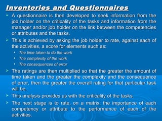 Inventories aanndd QQuueessttiioonnnnaaiirreess 
 AA qquueessttiioonnnnaaiirree iiss tthheenn ddeevveellooppeedd ttoo sseeeekk iinnffoorrmmaattiioonn ffrroomm tthhee 
jjoobb hhoollddeerr oonn tthhee ccrriittiiccaalliittyy ooff tthhee ttaasskkss aanndd iinnffoorrmmaattiioonn ffrroomm tthhee 
mmaannaaggeerr aanndd//oorr jjoobb hhoollddeerr oonn tthhee lliinnkk bbeettwweeeenn tthhee ccoommppeetteenncciieess 
oorr aattttrriibbuutteess aanndd tthhee ttaasskkss.. 
 TThhiiss iiss aacchhiieevveedd bbyy aasskkiinngg tthhee jjoobb hhoollddeerr ttoo rraattee,, aaggaaiinnsstt eeaacchh ooff 
tthhee aaccttiivviittiieess,, aa ssccoorree ffoorr eelleemmeennttss ssuucchh aass:: 
 TThhee ttiimmee ttaakkeenn ttoo ddoo tthhee wwoorrkk 
 TThhee ccoommpplleexxiittyy ooff tthhee wwoorrkk 
 TThhee ccoonnsseeqquueenncceess ooff eerrrroorr 
 TThhee rraattiinnggss aarree tthheenn mmuullttiipplliieedd ssoo tthhaatt tthhee ggrreeaatteerr tthhee aammoouunntt ooff 
ttiimmee ttaakkeenn aanndd tthhee ggrreeaatteerr tthhee ccoommpplleexxiittyy aanndd tthhee ccoonnsseeqquueennccee 
ooff eerrrroorr,, tthheenn tthhee ggrreeaatteerr tthhee oovveerraallll rraattiinngg ffoorr tthhaatt ppaarrttiiccuullaarr ttaasskk 
wwiillll bbee.. 
 TThhiiss aannaallyyssiiss pprroovviiddeess uuss wwiitthh tthhee ccrriittiiccaalliittyy ooff tthhee ttaasskkss.. 
 TThhee nneexxtt ssttaaggee iiss ttoo rraattee,, oonn aa mmaattrriixx,, tthhee iimmppoorrttaannccee ooff eeaacchh 
ccoommppeetteennccyy oorr aattttrriibbuuttee ttoo tthhee ppeerrffoorrmmaannccee ooff eeaacchh ooff tthhee 
aaccttiivviittiieess.. 
 