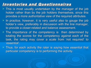 Inventories aanndd QQuueessttiioonnnnaaiirreess 
 TThhiiss iiss mmoosstt uussuuaallllyy uunnddeerrttaakkeenn bbyy tthhee mmaannaaggeerr ooff tthhee jjoobb 
hhoollddeerr rraatthheerr tthhaann bbyy tthhee jjoobb hhoollddeerrss tthheemmsseellvveess,, ssiinnccee tthhiiss 
pprroovviiddeess aa mmoorree aauutthhoorriittaattiivvee vviieeww ooff tthhee rreeqquuiirreedd aattttrriibbuutteess.. 
 IInn pprraaccttiiccee,, hhoowweevveerr,, iitt iiss vveerryy uusseeffuull aallssoo ttoo ggaauuggee tthhee jjoobb 
hhoollddeerr’’ss vviieeww,, pprreeffeerraabbllyy iinn ddiissccuussssiioonn wwiitthh tthhee lliinnee mmaannaaggeerr,, 
ttoo pprroovviiddee aa cclloosseerr--rreellaatteedd aanndd bbaallaannccee aasssseessssmmeenntt.. 
 TThhee iimmppoorrttaannccee ooff tthhee ccoommppeetteennccyy iiss tthheenn ddeetteerrmmiinneedd bbyy 
ttoottaalliinngg tthhee ssccoorreess ffoorr tthhee ccoommppeetteennccyy aaggaaiinnsstt eeaacchh ooff tthhee 
ttaasskk,, tthhee rraattiinngg mmaayy ccoovveerr aa ssccaallee ffrroomm ‘‘nnoott rreeqquuiirreedd’’ ttoo 
‘‘eesssseennttiiaall’’.. 
 TThhuuss,, ffoorr eeaacchh aaccttiivviittyy tthhee rraatteerr iiss ssaayyiinngg hhooww eesssseennttiiaall tthhaatt 
ppaarrttiiccuullaarr ccoommppeetteennccyy iiss ttoo ppeerrffoorrmmiinngg tthhee aaccttiivviittyy.. 
 