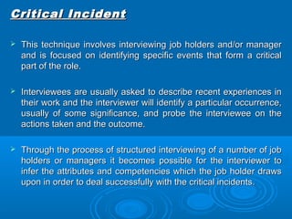 CCrriittiiccaall IInncciiddeenntt 
 TThhiiss tteecchhnniiqquuee iinnvvoollvveess iinntteerrvviieewwiinngg jjoobb hhoollddeerrss aanndd//oorr mmaannaaggeerr 
aanndd iiss ffooccuusseedd oonn iiddeennttiiffyyiinngg ssppeecciiffiicc eevveennttss tthhaatt ffoorrmm aa ccrriittiiccaall 
ppaarrtt ooff tthhee rroollee.. 
 IInntteerrvviieewweeeess aarree uussuuaallllyy aasskkeedd ttoo ddeessccrriibbee rreecceenntt eexxppeerriieenncceess iinn 
tthheeiirr wwoorrkk aanndd tthhee iinntteerrvviieewweerr wwiillll iiddeennttiiffyy aa ppaarrttiiccuullaarr ooccccuurrrreennccee,, 
uussuuaallllyy ooff ssoommee ssiiggnniiffiiccaannccee,, aanndd pprroobbee tthhee iinntteerrvviieewweeee oonn tthhee 
aaccttiioonnss ttaakkeenn aanndd tthhee oouuttccoommee.. 
 TThhrroouugghh tthhee pprroocceessss ooff ssttrruuccttuurreedd iinntteerrvviieewwiinngg ooff aa nnuummbbeerr ooff jjoobb 
hhoollddeerrss oorr mmaannaaggeerrss iitt bbeeccoommeess ppoossssiibbllee ffoorr tthhee iinntteerrvviieewweerr ttoo 
iinnffeerr tthhee aattttrriibbuutteess aanndd ccoommppeetteenncciieess wwhhiicchh tthhee jjoobb hhoollddeerr ddrraawwss 
uuppoonn iinn oorrddeerr ttoo ddeeaall ssuucccceessssffuullllyy wwiitthh tthhee ccrriittiiccaall iinncciiddeennttss.. 
 