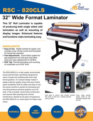 RSC – 820CLS
32” Wide Format Laminator
This 32” Roll Laminator is capable
of producing both single sided cold
lamination as well as mounting of
display images. Enhanced features
and functions make laminating easy.



HIGHLIGHTS
•	 Easy to Use Digital controls for speed, and
	 includes a rear remote control and foot pedal
	 for hands-free operation
•	 Fast Adjustments Quick Notch system for 		
	 gap adjustment and auto-grip hubs allow
	 quick and easy replacement of roll films
•	 9/32” Nip Permits laminating and mounting
	 on substrates up to 9/32” thick



The RSC-820CLS is a high quality, economically
priced cold laminator specifically designed for
users to easily and professionally finish wide
format graphics. It’s compact design makes it
ideally suited for graphic shops that have limited
space availability. Built for safety and ease of use,
this sturdy machine is perfect for laminating and
mounting pressure-sensitive graphics up to 32”
wide. It has a durable, sturdy frame construction
and requires little assembly and minimal                Auto grips to secure User friendly controls Cross cutter permits
maintenance. Backed by 25 years of experience,          film cores to feed and simplify operation   simple cutoff as the
                                                        wind up rollers                             laminated material exits
the RSC-820CLS is a smart option for today’s sign                                                   the rear
shops.




        ECONOMICAL                       USER                       RELIABLE
                                       FRIENDLY
 