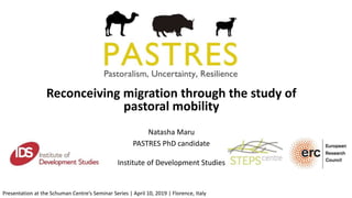 Reconceiving migration through the study of
pastoral mobility
Natasha Maru
PASTRES PhD candidate
Institute of Development Studies
Presentation at the Schuman Centre’s Seminar Series | April 10, 2019 | Florence, Italy
 