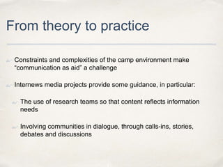 From theory to practice
• Constraints and complexities of the camp environment make
“communication as aid” a challenge
• Internews media projects provide some guidance, in particular:
• The use of research teams so that content reflects information
needs
• Involving communities in dialogue, through calls-ins, stories,
debates and discussions
 
