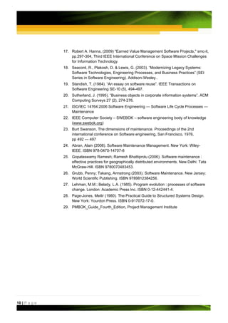 17. Robert A. Hanna, (2009) "Earned Value Management Software Projects," smc-it,
                   pp.297-304, Third IEEE International Conference on Space Mission Challenges
                   for Information Technology
               18. Seacord, R., Plakosh, D. & Lewis, G. (2003). “Modernizing Legacy Systems:
                   Software Technologies, Engineering Processes, and Business Practices” (SEI
                   Series in Software Engineering). Addison-Wesley..
               19. Standish, T. (1984). “An essay on software reuse”. IEEE Transactions on
                   Software Engineering SE-10 (5), 494-497.
               20. Sutherland, J. (1995). “Business objects in corporate information systems”. ACM
                   Computing Surveys 27 (2), 274-276.
               21. ISO/IEC 14764:2006 Software Engineering — Software Life Cycle Processes —
                   Maintenance
               22. IEEE Computer Society – SWEBOK – software engineering body of knowledge
                   (www.swebok.org)
               23. Burt Swanson, The dimensions of maintenance. Proceedings of the 2nd
                   international conference on Software engineering, San Francisco, 1976,
                   pp 492 — 497
               24. Abran, Alain (2008). Software Maintenance Management. New York: Wiley-
                   IEEE. ISBN 978-0470-14707-8
               25. Gopalaswamy Ramesh; Ramesh Bhattiprolu (2006). Software maintenance :
                   effective practices for geographically distributed environments. New Delhi: Tata
                   McGraw-Hill. ISBN 9780070483453.
               26. Grubb, Penny; Takang, Armstrong (2003). Software Maintenance. New Jersey:
                   World Scientific Publishing. ISBN 9789812384256.
               27. Lehman, M.M.; Belady, L.A. (1985). Program evolution : processes of software
                   change. London: Academic Press Inc. ISBN 0-12-442441-4.
               28. Page-Jones, Meilir (1980). The Practical Guide to Structured Systems Design.
                   New York: Yourdon Press. ISBN 0-917072-17-0.
               29. PMBOK_Guide_Fourth_Edition, Project Management Institute




10 | P a g e
 