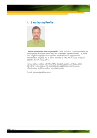 1.12 Author(s) Profile




               Lakshminarayanan Ramanujam PMP, CISA, CISSP is currently working as
               senior project manager with Computer Sciences Corporation India Ltd, have
               over 12 years of project management experience in IT application &
               Infrastructure projects. He is active member of PMI, ACM, IEEE computer
               Society, ISACA, ISC2, DSCI.

               He has earlier worked with IISc, HAL, Digital Equipement Corporation,
               Silverline Technologies. He specialises in application maintenance,
               Infrastructure and information security projects.

               E-mail: lramanujam@csc.com




11 | P a g e
 