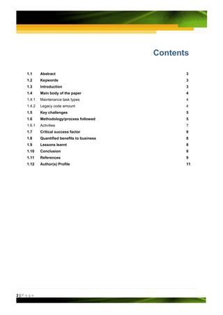 Contents

   1.1     Abstract                                 3
   1.2     Keywords                                 3
   1.3     Introduction                             3
   1.4     Main body of the paper                   4
   1.4.1   Maintenance task types                   4
   1.4.2   Legacy code amount                       4
   1.5     Key challenges                           5
   1.6     Methodology/process followed             5
   1.6.1   Activities                               7
   1.7     Critical success factor                  8
   1.8     Quantified benefits to business          8
   1.9     Lessons learnt                           8
   1.10    Conclusion                               8
   1.11    References                               9
   1.12    Author(s) Profile                        11




2|Page
 