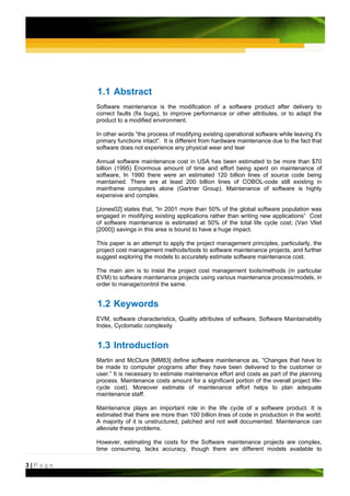 1.1 Abstract
         Software maintenance is the modification of a software product after delivery to
         correct faults (fix bugs), to improve performance or other attributes, or to adapt the
         product to a modified environment.

         In other words “the process of modifying existing operational software while leaving it's
         primary functions intact”. It is different from hardware maintenance due to the fact that
         software does not experience any physical wear and tear

         Annual software maintenance cost in USA has been estimated to be more than $70
         billion (1995) Enormous amount of time and effort being spent on maintenance of
         software, In 1990 there were an estimated 120 billion lines of source code being
         maintained. There are at least 200 billion lines of COBOL-code still existing in
         mainframe computers alone (Gartner Group). Maintenance of software is highly
         expensive and complex.

         [Jones02] states that, “In 2001 more than 50% of the global software population was
         engaged in modifying existing applications rather than writing new applications” Cost
         of software maintenance is estimated at 50% of the total life cycle cost; (Van Vliet
         [2000]) savings in this area is bound to have a huge impact.

         This paper is an attempt to apply the project management principles, particularly, the
         project cost management methods/tools to software maintenance projects, and further
         suggest exploring the models to accurately estimate software maintenance cost.

         The main aim is to insist the project cost management tools/methods (in particular
         EVM) to software maintenance projects using various maintenance process/models, in
         order to manage/control the same.


         1.2 Keywords
         EVM, software characteristics, Quality attributes of software, Software Maintainability
         Index, Cyclomatic complexity


         1.3 Introduction
         Martin and McClure [MM83] define software maintenance as, “Changes that have to
         be made to computer programs after they have been delivered to the customer or
         user.” It is necessary to estimate maintenance effort and costs as part of the planning
         process. Maintenance costs amount for a significant portion of the overall project life-
         cycle cost). Moreover estimate of maintenance effort helps to plan adequate
         maintenance staff.

         Maintenance plays an important role in the life cycle of a software product. It is
         estimated that there are more than 100 billion lines of code in production in the world.
         A majority of it is unstructured, patched and not well documented. Maintenance can
         alleviate these problems.

         However, estimating the costs for the Software maintenance projects are complex,
         time consuming, lacks accuracy, though there are different models available to

3|Page
 