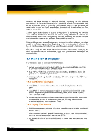 estimate the effort required to maintain software, depending on the technical
         characteristic of the software like syntactic, semantics, architecture, languages used
         etc the appropriate model to be applied, also different methodologies, like water fall,
         spiral, agile, scrum, etc. Each aspect plays important role in estimating the effort
         required to maintain.

         Another aspect that needs to be studied is the process of maintaining the software,
         Also, software maintenance depends on various quality attributes of software like
         maintainability, analyzability, changeability, reliability, efficiency, etc. we will focus on
         maintainability to make certain decisions on software maintenance.

         In general there are 4 types of maintenance to be performed on software, corrective,
         adaptive, perfective & preventive, Depending on the characteristic of software, the
         type of maintenance performed will vary, we will focus on corrective maintenance.

         We will be using the IEEE 1219 software maintenance standard for identifying the
         tasks involved in corrective maintenance, apply EVM (earned value method) for the
         identified tasks.


         1.4 Main body of the paper
         Few interesting facts on software maintenance cost

             Annual software maintenance cost in USA has been estimated to be more than
             $70 billion (Sutherland, 1995; Edelstein, 1993).
             E.g. in USA, the federal government alone spent about $8.38 billion during a 5-
             year period to the Y2K-bug corrections.
             At company-level, e.g. Nokia Inc. used about $90 million for preventive Y2K-bug
             corrections.
         1.4.1 Maintenance task types

             About 65% of maintenance was found to be perfective by Lientz & Swanson
             (1981).
             About 75% of maintenance costs are spent for providing enhancements (in the
             form of adaptive and perfective maintenance) (Martin, 1983; Nosek & Palvia,
             1990; van Vliet, 2000).
             Studies of software maintainers have shown that approximately 50% of their time
             is spent in the process of understanding the code that they are to maintain
             (Fjeldstad & Hamlen, 1983; Standish, 1984).
         1.4.2 Legacy code amount

             In 1990 there were an estimated 120 billion lines of source code being maintained
             (Ulrich, 1990).
             In 2000 there are already about 250 billion lines of source code being maintained,
             and that number is increasing (Sommerville, 2000).
             An average Fortune 100 company maintains 35 million lines of code (Müller et al.,
             1994).



4|Page
 