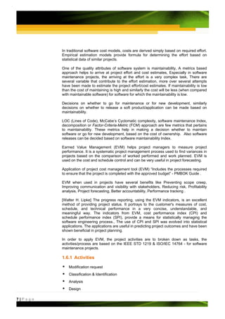 In traditional software cost models, costs are derived simply based on required effort.
         Empirical estimation models provide formula for determining the effort based on
         statistical data of similar projects.

         One of the quality attributes of software system is maintainability, A metrics based
         approach helps to arrive at project effort and cost estimates, Especially in software
         maintenance projects, the arriving at the effort is a very complex task, There are
         several variable that contribute to the effort estimation, more over several attempts
         have been made to estimate the project effort/cost estimates. If maintainability is low
         than the cost of maintaining is high and similarly the cost will be less (when compared
         with maintainable software) for software for which the maintainability is low.

         Decisions on whether to go for maintenance or for new development, similarly
         decisions on whether to release a soft product/application can be made based on
         maintainability.

         LOC (Lines of Code), McCabe’s Cyclomatic complexity, software maintenance Index,
         decomposition or Factor-Criteria-Metric (FCM) approach are few metrics that pertains
         to maintainability. These metrics help in making a decision whether to maintain
         software or go for new development, based on the cost of ownership. Also software
         releases can be decided based on software maintainability Index.

         Earned Value Management (EVM) helps project managers to measure project
         performance. It is a systematic project management process used to find variances in
         projects based on the comparison of worked performed and work planned. EVM is
         used on the cost and schedule control and can be very useful in project forecasting.

         Application of project cost management tool (EVM) “Includes the processes required
         to ensure that the project is completed with the approved budget” - PMBOK Guide .

         EVM when used in projects have several benefits like Preventing scope creep,
         Improving communication and visibility with stakeholders, Reducing risk, Profitability
         analysis, Project forecasting, Better accountability, Performance tracking .

         [Walter H. Lipke] The progress reporting, using the EVM indicators, is an excellent
         method of providing project status. It portrays to the customer's measures of cost,
         schedule, and technical performance in a very concise, understandable, and
         meaningful way. The indicators from EVM, cost performance index (CPI) and
         schedule performance index (SPI), provide a means for statistically managing the
         software engineering process., The use of CPI and SPI was evolved into statistical
         applications. The applications are useful in predicting project outcomes and have been
         shown beneficial in project planning.

         In order to apply EVM, the project activities are to broken down as tasks, the
         activities/process are based on the IEEE STD 1219 & ISO/IEC 14764 - for software
         maintenance projects.

         1.6.1 Activities

             Modification request
             Classification & Identification
             Analysis
             Design

7|Page
 