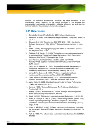 standard for corrective maintenance.. However the effort estimation of the
         maintenance activity depends on the quality attributes of the software like
         maintainability, analyzability, changeability, reliability, efficiency, etc and also the
         technical attributes like architecture, tools/methodology etc.


         1.11 References
         1.   Gerardo Canfora and Aniello Cimitile (2000) Software Maintenance
         2.   Eastwood, A. (1993). “Firm fires shots at legacy systems”. Computing Canada 19
              (2), p. 17.
         3.   Edelstein, D. (1993). “Report on the IEEE STD 1219 – 1993 – Standard for
              Software Maintenance”. ACM SIGSOFT Software Engineering Notes 18 (4), p.
              94.
         4.   Erlikh, L. (2000). “Leveraging legacy system dollars for E-business”. (IEEE) IT
              Pro, May/June 2000, 17-23.
         5.   Fjeldstad, R. & Hamlen, W. (1983). “Application program maintenance-report to
              to our respondents”. Tutorial on Software Maintenance, 13-27. Parikh, G. &
              Zvegintzov, N. (Eds.). IEEE Computer Soc. Press.
         6.   Jussi Koskinen, Henna Lahtonen, Tero Tilus (2003) SOFTWARE
              MAINTENANCE COST ESTIMATION AND MODERNIZATION SUPPORT
              ELTIS-project
         7.   Lientz, B.P. & Swanson, E. (1980). “Software Maintenance Management: A
              Study of the Maintenance of Computer Application Software in 487 Data
              Processing Organizations”. Addison-Wesley: Reading, MA, 214 p.
         8.   Lientz, B.P. & Swanson, E. (1981). “Problems in application software
              maintenance”. Communications of the ACM 24 (11), 763-769.
         9.   Lipke, Walter H. and Mike Jennings,(2000) "Software Project Planning,
              Statistics, and Earned Value," CrossTalk, December 2000: 10-14.
         10. Lipke, Walter H., (2002) "Statistical Process Control of Project Performance,
              " CrossTalk, March 2002: 15-18.
         11. Martin, J. (1983). “Software Maintenance: The Problem and Its Solution”.
             Prentice Hall, 472 p.
         12. McKee, J. (1984). “Maintenance as a function of design”. Proceedings of the
             AFIPS National Computer Conference, 187-193.
         13. Moad, J. (1990). “Maintaining the competitive edge”. Datamation 61-62, 64, 66.
         14. Müller, H., Wong, K. & Tilley, S. (1994). “Understanding software systems using
             reverse engineering technology”. The 62nd Congress of L’Association
             Canadienne Francaise pour l’Avancement des Sciences Proceedings (ACFAS),
             26 (4), 41-48.
         15. Nosek, J. & Palvia, P. (1990). “Software maintenance management: changes in
             the last decade”. Journal of Software Maintenance: Research and Practice 2 (3),
             157-174.
         16. Port, O. (1988). “The software trap – automate or else”. Business Week 3051 (9),
             142-154.


9|Page
 